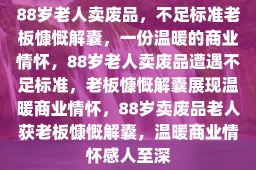 88岁老人卖废品，不足标准老板慷慨解囊，一份温暖的商业情怀，88岁老人卖废品遭遇不足标准，老板慷慨解囊展现温暖商业情怀，88岁卖废品老人获老板慷慨解囊，温暖商业情怀感人至深