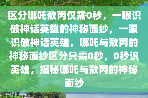 区分哪吒敖丙仅需0秒，一眼识破神话英雄的神秘面纱，一眼识破神话英雄，哪吒与敖丙的神秘面纱区分只需0秒，0秒识英雄，揭秘哪吒与敖丙的神秘面纱