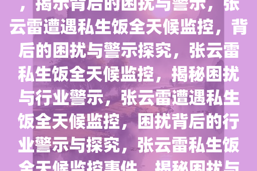 张云雷遭遇私生饭全天候监控，揭示背后的困扰与警示，张云雷遭遇私生饭全天候监控，背后的困扰与警示探究，张云雷私生饭全天候监控，揭秘困扰与行业警示，张云雷遭遇私生饭全天候监控，困扰背后的行业警示与探究，张云雷私生饭全天候监控事件，揭秘困扰与行业警示