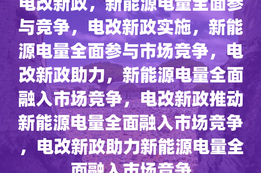 电改新政，新能源电量全面参与竞争，电改新政实施，新能源电量全面参与市场竞争，电改新政助力，新能源电量全面融入市场竞争，电改新政推动新能源电量全面融入市场竞争，电改新政助力新能源电量全面融入市场竞争