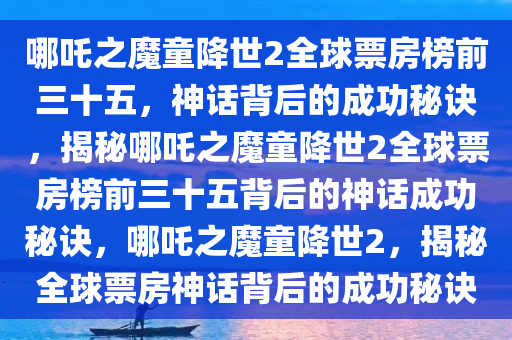 哪吒之魔童降世2全球票房榜前三十五，神话背后的成功秘诀，揭秘哪吒之魔童降世2全球票房榜前三十五背后的神话成功秘诀，哪吒之魔童降世2，揭秘全球票房神话背后的成功秘诀