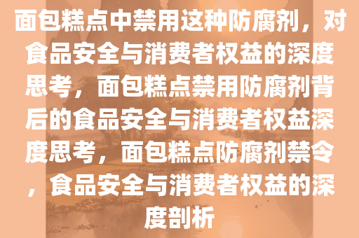 面包糕点中禁用这种防腐剂，对食品安全与消费者权益的深度思考，面包糕点禁用防腐剂背后的食品安全与消费者权益深度思考，面包糕点防腐剂禁令，食品安全与消费者权益的深度剖析