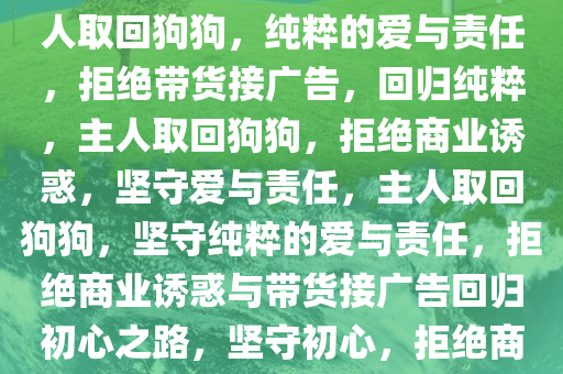 主人取回狗狗，严禁带货接广告，守护纯粹的爱与责任，主人取回狗狗，纯粹的爱与责任，拒绝带货接广告，回归纯粹，主人取回狗狗，拒绝商业诱惑，坚守爱与责任，主人取回狗狗，坚守纯粹的爱与责任，拒绝商业诱惑与带货接广告回归初心之路，坚守初心，拒绝商业诱惑，主人取回狗狗，纯粹的爱与责任