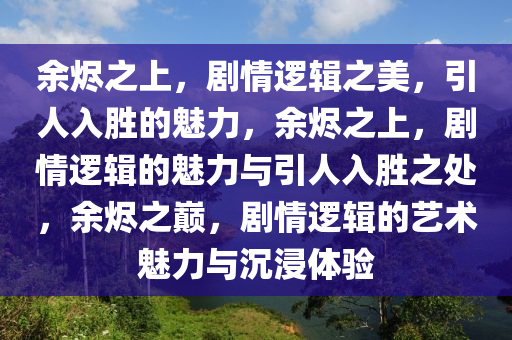 余烬之上，剧情逻辑之美，引人入胜的魅力，余烬之上，剧情逻辑的魅力与引人入胜之处，余烬之巅，剧情逻辑的艺术魅力与沉浸体验