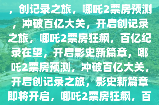 哪吒2票房预测，冲破百亿大关，创记录之旅，哪吒2票房预测，冲破百亿大关，开启创记录之旅，哪吒2票房狂飙，百亿纪录在望，开启影史新篇章，哪吒2票房预测，冲破百亿大关，开启创记录之旅，影史新篇章即将开启，哪吒2票房狂飙，百亿纪录破晓，影史新篇章启幕