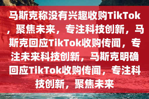 马斯克称没有兴趣收购TikTok，聚焦未来，专注科技创新，马斯克回应TikTok收购传闻，专注未来科技创新，马斯克明确回应TikTok收购传闻，专注科技创新，聚焦未来