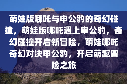 萌娃版哪吒与申公豹的奇幻碰撞，萌娃版哪吒遇上申公豹，奇幻碰撞开启新冒险，萌娃哪吒奇幻对决申公豹，开启萌趣冒险之旅