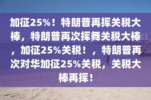 加征25%！特朗普再挥关税大棒，特朗普再次挥舞关税大棒，加征25%关税！，特朗普再次对华加征25%关税，关税大棒再挥！