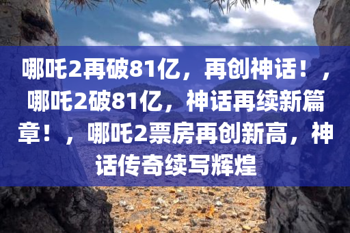 哪吒2再破81亿，再创神话！，哪吒2破81亿，神话再续新篇章！，哪吒2票房再创新高，神话传奇续写辉煌