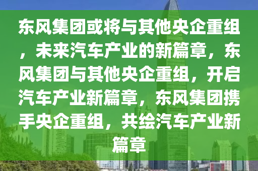 东风集团或将与其他央企重组，未来汽车产业的新篇章，东风集团与其他央企重组，开启汽车产业新篇章，东风集团携手央企重组，共绘汽车产业新篇章