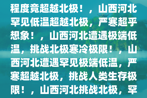 山西河北惊现罕见低温，寒冷程度竟超越北极！，山西河北罕见低温超越北极，严寒超乎想象！，山西河北遭遇极端低温，挑战北极寒冷极限！，山西河北遭遇罕见极端低温，严寒超越北极，挑战人类生存极限！，山西河北挑战北极，罕见极端低温来袭！