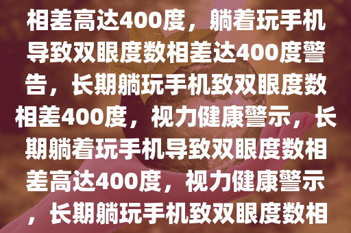 一直躺着玩手机导致双眼度数相差高达400度，躺着玩手机导致双眼度数相差达400度警告，长期躺玩手机致双眼度数相差400度，视力健康警示，长期躺着玩手机导致双眼度数相差高达400度，视力健康警示，长期躺玩手机致双眼度数相差400度，视力健康警示！