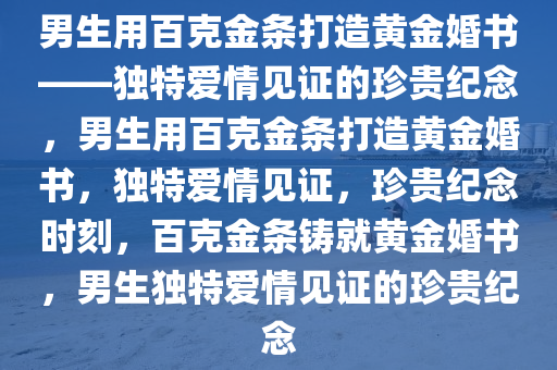 男生用百克金条打造黄金婚书——独特爱情见证的珍贵纪念，男生用百克金条打造黄金婚书，独特爱情见证，珍贵纪念时刻，百克金条铸就黄金婚书，男生独特爱情见证的珍贵纪念