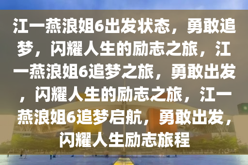 江一燕浪姐6出发状态，勇敢追梦，闪耀人生的励志之旅，江一燕浪姐6追梦之旅，勇敢出发，闪耀人生的励志之旅，江一燕浪姐6追梦启航，勇敢出发，闪耀人生励志旅程