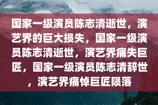 国家一级演员陈志清逝世，演艺界的巨大损失，国家一级演员陈志清逝世，演艺界痛失巨匠，国家一级演员陈志清辞世，演艺界痛悼巨匠陨落