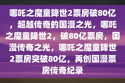 哪吒之魔童降世2票房破80亿，超越传奇的国漫之光，哪吒之魔童降世2，破80亿票房，国漫传奇之光，哪吒之魔童降世2票房突破80亿，再创国漫票房传奇纪录