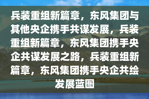 兵装重组新篇章，东风集团与其他央企携手共谋发展，兵装重组新篇章，东风集团携手央企共谋发展之路，兵装重组新篇章，东风集团携手央企共绘发展蓝图