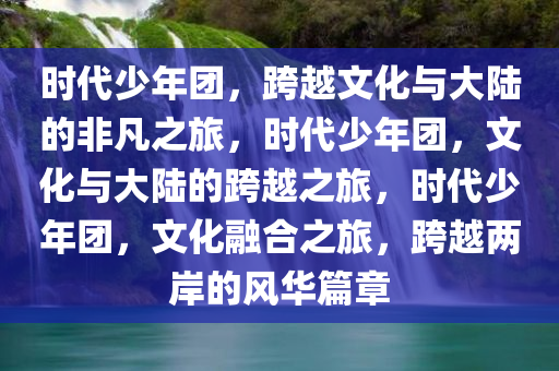 时代少年团，跨越文化与大陆的非凡之旅，时代少年团，文化与大陆的跨越之旅，时代少年团，文化融合之旅，跨越两岸的风华篇章