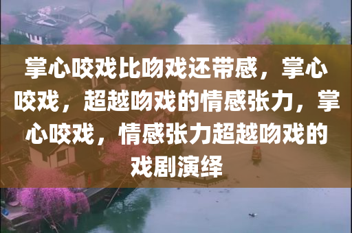 掌心咬戏比吻戏还带感，掌心咬戏，超越吻戏的情感张力，掌心咬戏，情感张力超越吻戏的戏剧演绎