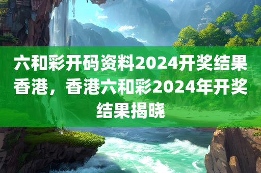 六和彩开码资料2024开奖结果香港，香港六和彩2024年开奖结果揭晓