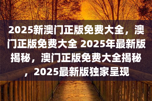 2025新澳门正版免费大全，澳门正版免费大全 2025年最新版揭秘，澳门正版免费大全揭秘，2025最新版独家呈现