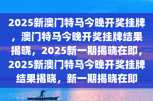 2025新澳门特马今晚开奖挂牌，澳门特马今晚开奖挂牌结果揭晓，2025新一期揭晓在即，2025新澳门特马今晚开奖挂牌结果揭晓，新一期揭晓在即