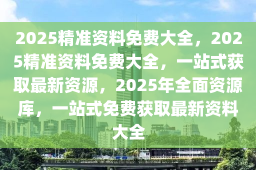 2025精准资料免费大全，2025精准资料免费大全，一站式获取最新资源，2025年全面资源库，一站式免费获取最新资料大全