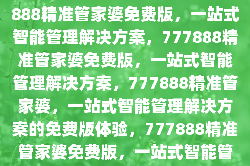 777888精准管家婆免费，777888精准管家婆免费版，一站式智能管理解决方案，777888精准管家婆免费版，一站式智能管理解决方案，777888精准管家婆，一站式智能管理解决方案的免费版体验，777888精准管家婆免费版，一站式智能管理解决方案免费体验