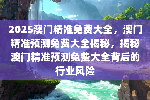 2025澳门精准免费大全，澳门精准预测免费大全揭秘，揭秘澳门精准预测免费大全背后的行业风险