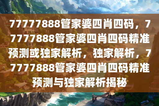 77777888管家婆四肖四码，77777888管家婆四肖四码精准预测或独家解析，独家解析，77777888管家婆四肖四码精准预测与独家解析揭秘