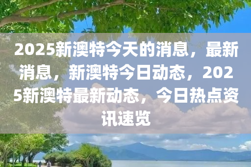 2025新澳特今天的消息，最新消息，新澳特今日动态，2025新澳特最新动态，今日热点资讯速览