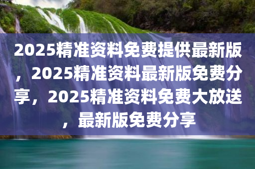 2025精准资料免费提供最新版，2025精准资料最新版免费分享，2025精准资料免费大放送，最新版免费分享