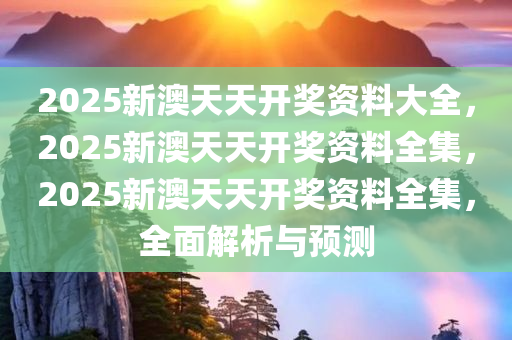 2025新澳天天开奖资料大全，2025新澳天天开奖资料全集，2025新澳天天开奖资料全集，全面解析与预测