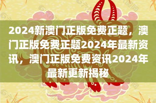 2024新澳门正版免费正题，澳门正版免费正题2024年最新资讯，澳门正版免费资讯2024年最新更新揭秘