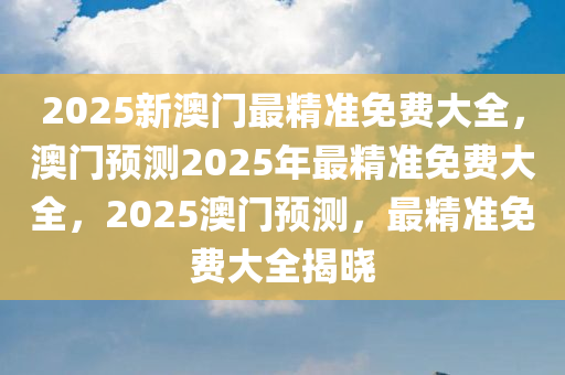 2025新澳门最精准免费大全，澳门预测2025年最精准免费大全，2025澳门预测，最精准免费大全揭晓