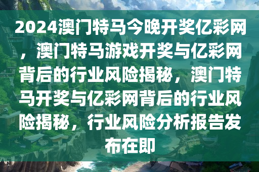 2024澳门特马今晚开奖亿彩网，澳门特马游戏开奖与亿彩网背后的行业风险揭秘，澳门特马开奖与亿彩网背后的行业风险揭秘，行业风险分析报告发布在即