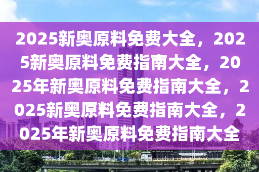 2025新奥原料免费大全，2025新奥原料免费指南大全，2025年新奥原料免费指南大全，2025新奥原料免费指南大全，2025年新奥原料免费指南大全