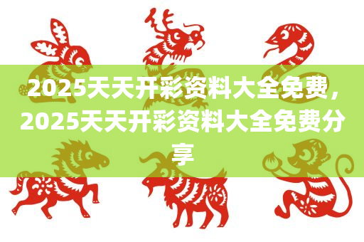 2025天天开彩资料大全免费，2025天天开彩资料大全免费分享