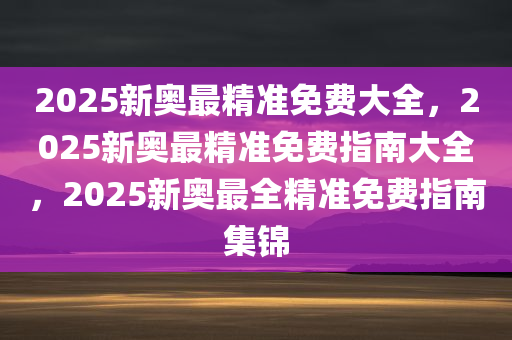 2025新奥最精准免费大全，2025新奥最精准免费指南大全，2025新奥最全精准免费指南集锦