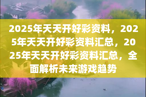 2025年天天开好彩资料，2025年天天开好彩资料汇总，2025年天天开好彩资料汇总，全面解析未来游戏趋势