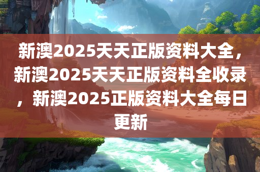 新澳2025天天正版资料大全，新澳2025天天正版资料全收录，新澳2025正版资料大全每日更新