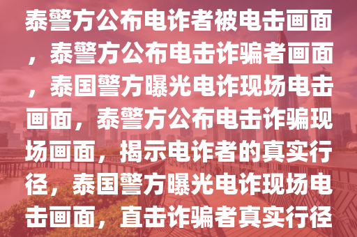 泰警方公布电诈者被电击画面，泰警方公布电击诈骗者画面，泰国警方曝光电诈现场电击画面，泰警方公布电击诈骗现场画面，揭示电诈者的真实行径，泰国警方曝光电诈现场电击画面，直击诈骗者真实行径