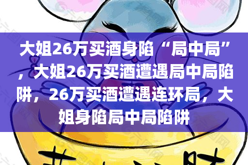 大姐26万买酒身陷“局中局”，大姐26万买酒遭遇局中局陷阱，26万买酒遭遇连环局，大姐身陷局中局陷阱