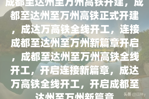 成都至达州至万州高铁开建，成都至达州至万州高铁正式开建，成达万高铁全线开工，连接成都至达州至万州新篇章开启，成都至达州至万州高铁全线开工，开启连接新篇章，成达万高铁全线开工，开启成都至达州至万州新篇章