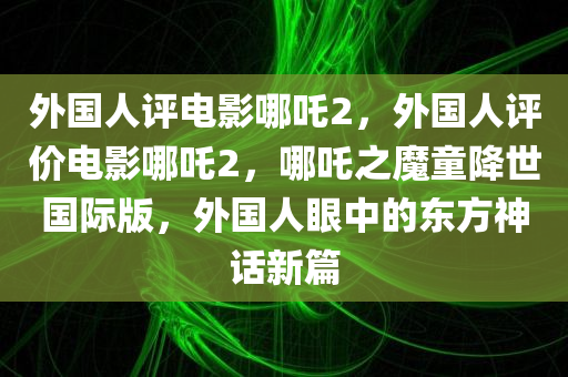 外国人评电影哪吒2，外国人评价电影哪吒2，哪吒之魔童降世国际版，外国人眼中的东方神话新篇