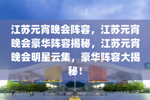 江苏元宵晚会阵容，江苏元宵晚会豪华阵容揭秘，江苏元宵晚会明星云集，豪华阵容大揭秘！