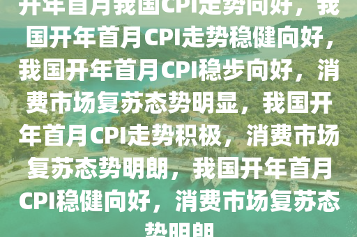 开年首月我国CPI走势向好，我国开年首月CPI走势稳健向好，我国开年首月CPI稳步向好，消费市场复苏态势明显，我国开年首月CPI走势积极，消费市场复苏态势明朗，我国开年首月CPI稳健向好，消费市场复苏态势明朗