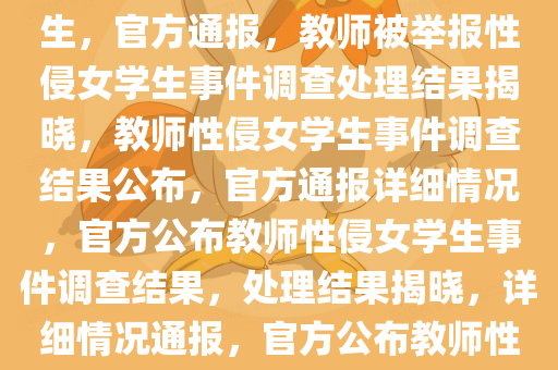 官方通报教师被举报性侵女学生，官方通报，教师被举报性侵女学生事件调查处理结果揭晓，教师性侵女学生事件调查结果公布，官方通报详细情况，官方公布教师性侵女学生事件调查结果，处理结果揭晓，详细情况通报，官方公布教师性侵女学生事件调查及处理结果