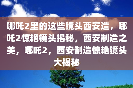 哪吒2里的这些镜头西安造，哪吒2惊艳镜头揭秘，西安制造之美，哪吒2，西安制造惊艳镜头大揭秘