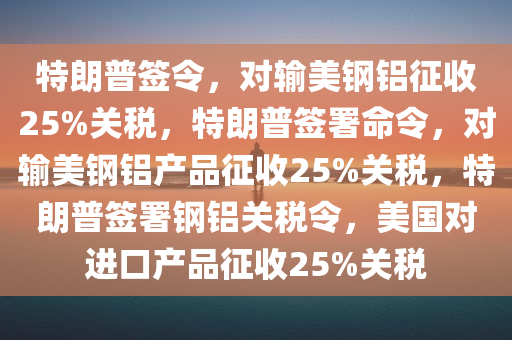 特朗普签令，对输美钢铝征收25%关税，特朗普签署命令，对输美钢铝产品征收25%关税，特朗普签署钢铝关税令，美国对进口产品征收25%关税